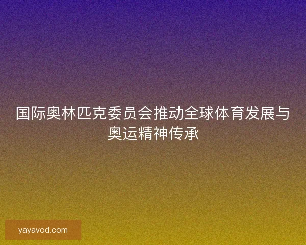 国际奥林匹克委员会推动全球体育发展与奥运精神传承