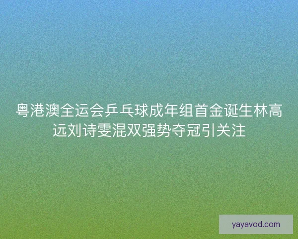 粤港澳全运会乒乓球成年组首金诞生林高远刘诗雯混双强势夺冠引关注
