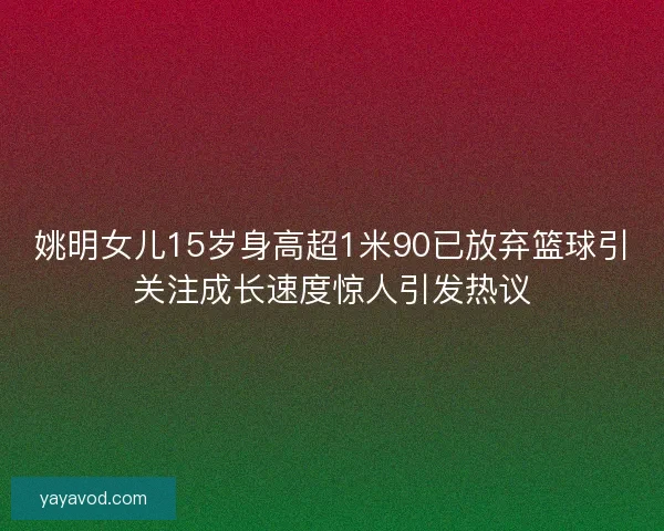 姚明女儿15岁身高超1米90已放弃篮球引关注成长速度惊人引发热议